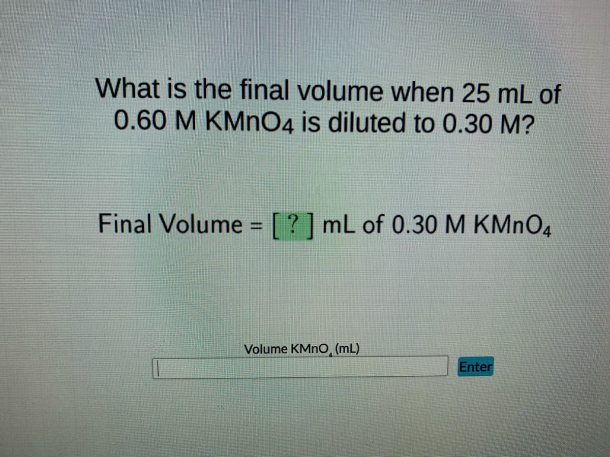 ### Dilution Calculation Exercise

#### Question

What is the final volume when 25 mL of 0.60 M KMnO₄ is diluted to 0.30 M?

#### Solution

Final Volume = [ ? ] mL of 0.30 M KMnO₄

#### Input Section

There is a text box labeled "Volume KMnO₄ (mL)" where users can input their calculated volume value, followed by an "Enter" button to submit the answer.

##### Explanation for Students

To solve the question, you can use the dilution formula: 
\[ C_1V_1 = C_2V_2 \]

Where:
- \( C_1 \) = Initial concentration (0.60 M)
- \( V_1 \) = Initial volume (25 mL)
- \( C_2 \) = Final concentration (0.30 M)
- \( V_2 \) = Final volume 

You need to calculate the final volume \( V_2 \):

\[ V_2 = \frac{C_1V_1}{C_2} \]

Substitute the given values into the formula:

\[ V_2 = \frac{0.60 \, \text{M} \times 25 \, \text{mL}}{0.30 \, \text{M}} \]

This allows you to find the final volume after dilution.