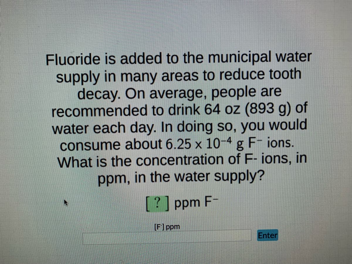 **Fluoride Concentration in Municipal Water: Problem-Solving Activity**

Fluoride is added to the municipal water supply in many areas to reduce tooth decay. On average, people are recommended to drink 64 oz (893 g) of water each day. In doing so, you would consume about 6.25 x 10^-4 g F^− ions. What is the concentration of F^− ions, in ppm, in the water supply?

**Answer Box:**
[?] ppm F^−

**Input Field:**
[F^-] ppm
_________
    
**Submit Button:**
[Enter]

*Explanation of Notations:*
- "ppm" stands for parts per million, a unit frequently used to measure the concentration of a substance in water or air.
- "F^− ions" refers to fluoride ions.

This problem involves calculating the concentration of fluoride ions in ppm based on the given data.