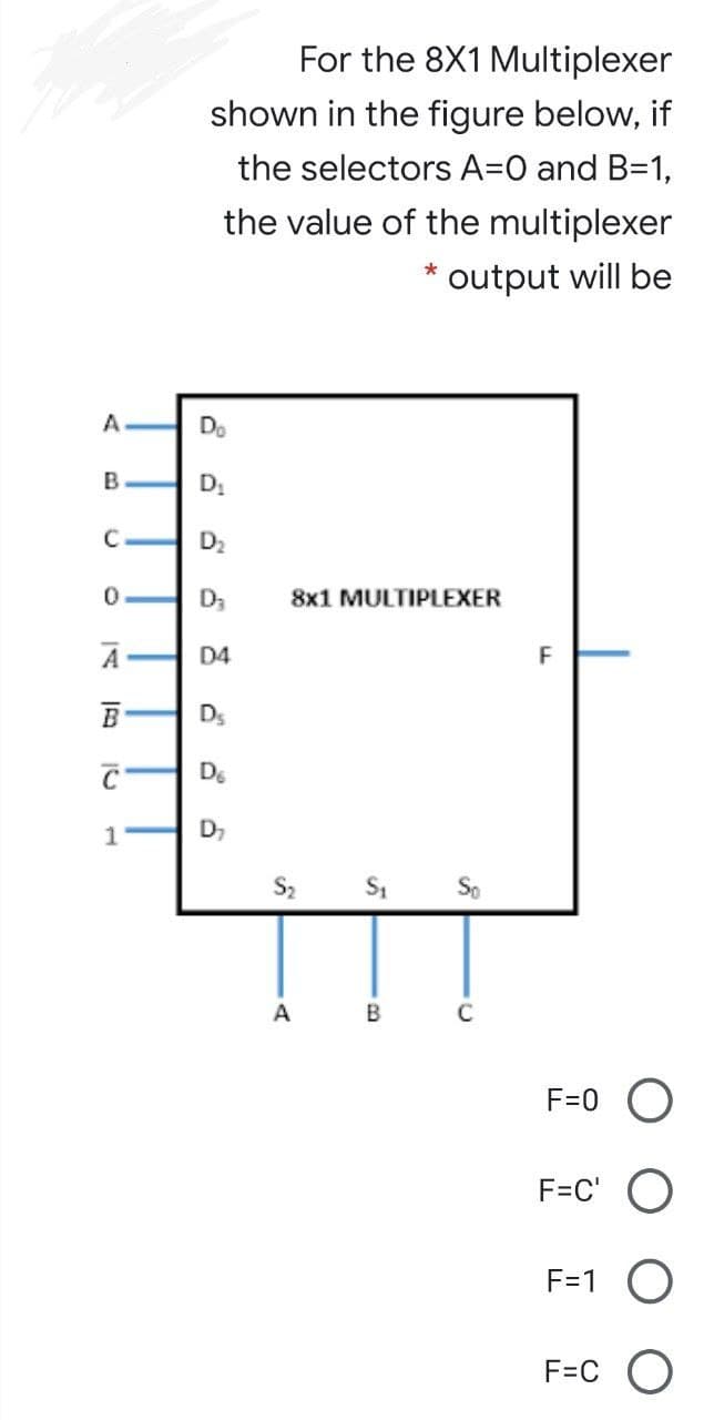 For the 8X1 Multiplexer
shown in the figure below, if
the selectors A=0 and B=1,
the value of the multiplexer
output will be
A
Do
B
D2
D3
8x1 MULTIPLEXER
D4
F
B
Ds
De
D,
S2 S1 So
A
B
F=0 O
F=C' O
F=1 O
F=C
