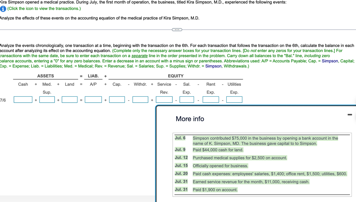 Kira Simpson opened a medical practice. During July, the first month of operation, the business, titled Kira Simpson, M.D., experienced the following events:
(Click the icon to view the transactions.)
Analyze the effects of these events on the accounting equation of the medical practice of Kira Simpson, M.D.
Analyze the events chronologically, one transaction at a time, beginning with the transaction on the 6th. For each transaction that follows the transaction on the 6th, calculate the balance in each
account after analyzing its effect on the accounting equation. (Complete only the necessary answer boxes for your transaction lines. [Do not enter any zeros for your transaction lines.] For
transactions with the same date, be sure to enter each transaction on a separate line in the order presented in the problem. Carry down all balances to the "Bal." line, including zero
balance accounts, entering a "0" for any zero balances. Enter a decrease in an account with a minus sign or parentheses. Abbreviations used: A/P = Accounts Payable; Cap. = Simpson, Capital;
Exp. = Expense; Liab. = Liabilities; Med. = Medical; Rev. = Revenue; Sal. = Salaries; Sup. = Supplies; Withdr. = Simpson, Withdrawals.)
EQUITY
7/6
Cash
ASSETS
+ Med. + Land
Sup.
+
+
=
=
=
LIAB. +
A/P
+ Cap.
+
Withdr. + Service
Rev.
+
Sal.
Exp.
More info
Jul. 6
Jul. 9
Jul. 12
Jul. 15
Jul. 20
Jul. 31
Jul. 31
Rent
Exp.
Utilities
Exp.
Simpson contributed $75,000 in the business by opening a bank account in the
name of K. Simpson, MD. The business gave capital to to Simpson.
Paid $44,000 cash for land.
Purchased medical supplies for $2,500 on account.
Officially opened for business.
Paid cash expenses: employees' salaries, $1,400; office rent, $1,500; utilities, $600.
Earned service revenue for the month, $11,000, receiving cash.
Paid $1,900 on account.
I