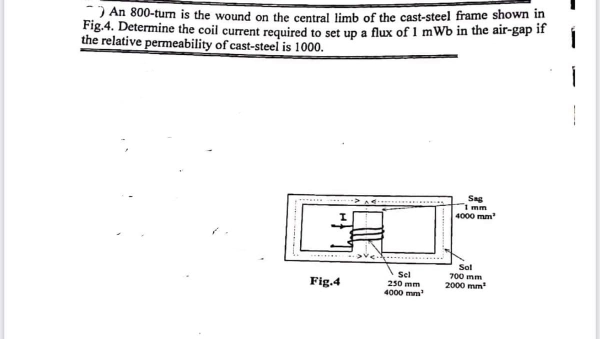 ) An 800-turn is the wound on the central limb of the cast-steel frame shown in
Fig.4. Determine the coil current required to set up a flux of 1 mWb in the air-gap iI
the relative permeability of cast-steel is 1000.
Sag
1 mm
4000 mm
Sol
700 mm
Scl
250 mm
4000 mm
Fig.4
2000 mm
