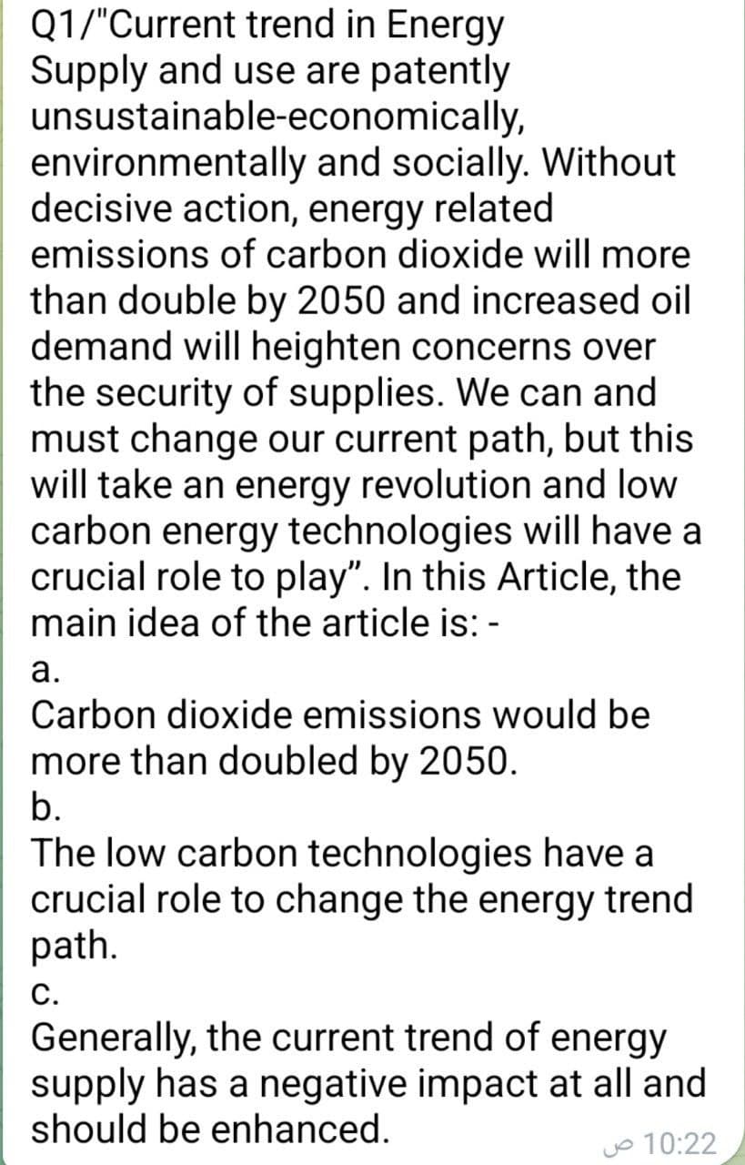 Q1/"Current trend in Energy
Supply and use are patently
unsustainable-economically,
environmentally and socially. Without
decisive action, energy related
emissions of carbon dioxide will more
than double by 2050 and increased oil
demand will heighten concerns over
the security of supplies. We can and
must change our current path, but this
will take an energy revolution and low
carbon energy technologies will have a
crucial role to play". In this Article, the
main idea of the article is: -
а.
Carbon dioxide emissions would be
more than doubled by 2050.
b.
The low carbon technologies have a
crucial role to change the energy trend
path.
С.
Generally, the current trend of energy
supply has a negative impact at all and
should be enhanced.
Jo 10:22
