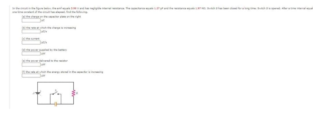 In the circuit in the figure below, the emf equals 5.99 V and has negligible internal resistance. The capacitance equals 1.37 UF and the resistance equals 1.97 Mn. Switch S has been closed for a long time. Switch Sis opened. After a time interval equal
one time conatant of the circuit has elapzed, find the following.
(a) the charge on the capacitor plate on the right
uc
(b) the rate at which the charge is increasing
(c) the current
(d) the povier supplied by the battery
(e) the power delivered to the resistor
ww
(6) the rate at which the energy stored in the capacitor is increasing
uw
