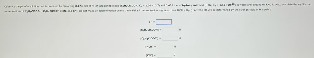 Calculate the pH of a solution that is prepared by dissolving 0.174 mol of m-chlorobenzoic acid (C6H4CICOOH, K₂= 1.00 x 10-4) and 0.430 mol of hydrocyanic acid (HCN, K, 6.17x10-10) in water and diluting to 2.40 L. Also, calculate the equilibrium
concentrations of C6H4CICOOH, C6H4CICOO, HCN, and CN". Do not make an approximation unless the initial acid concentration is greater than 1000 x Ka. (Hint: The pH will be determined by the stronger acid of this pair.)
[C6H4CICOOH) =
[C6H4CICOO™] =
[HCN] =
[CN"]=
M
M
M