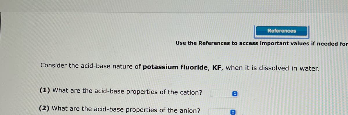 Use the References to access important values if needed for
Consider the acid-base nature of potassium fluoride, KF, when it is dissolved in water.
(1) What are the acid-base properties of the cation?
(2) What are the acid-base properties of the anion?
References
C
Ⓒ