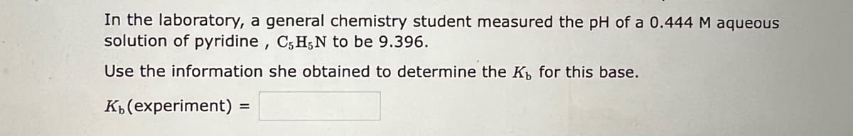 In the laboratory, a general chemistry student measured the pH of a 0.444 M aqueous
solution of pyridine, C5H5N to be 9.396.
Use the information she obtained to determine the K, for this base.
Kb (experiment) =