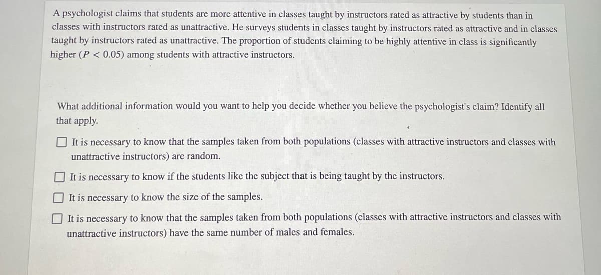 A psychologist claims that students are more attentive in classes taught by instructors rated as attractive by students than in
classes with instructors rated as unattractive. He surveys students in classes taught by instructors rated as attractive and in classes
taught by instructors rated as unattractive. The proportion of students claiming to be highly attentive in class is significantly
higher (P < 0.05) among students with attractive instructors.
What additional information would you want to help you decide whether you believe the psychologist's claim? Identify all
that apply.
It is necessary to know that the samples taken from both populations (classes with attractive instructors and classes with
unattractive instructors) are random.
It is necessary to know if the students like the subject that is being taught by the instructors.
It is necessary to know the size of the samples.
OIt is necessary to know that the samples taken from both populations (classes with attractive instructors and classes with
unattractive instructors) have the same number of males and females.
