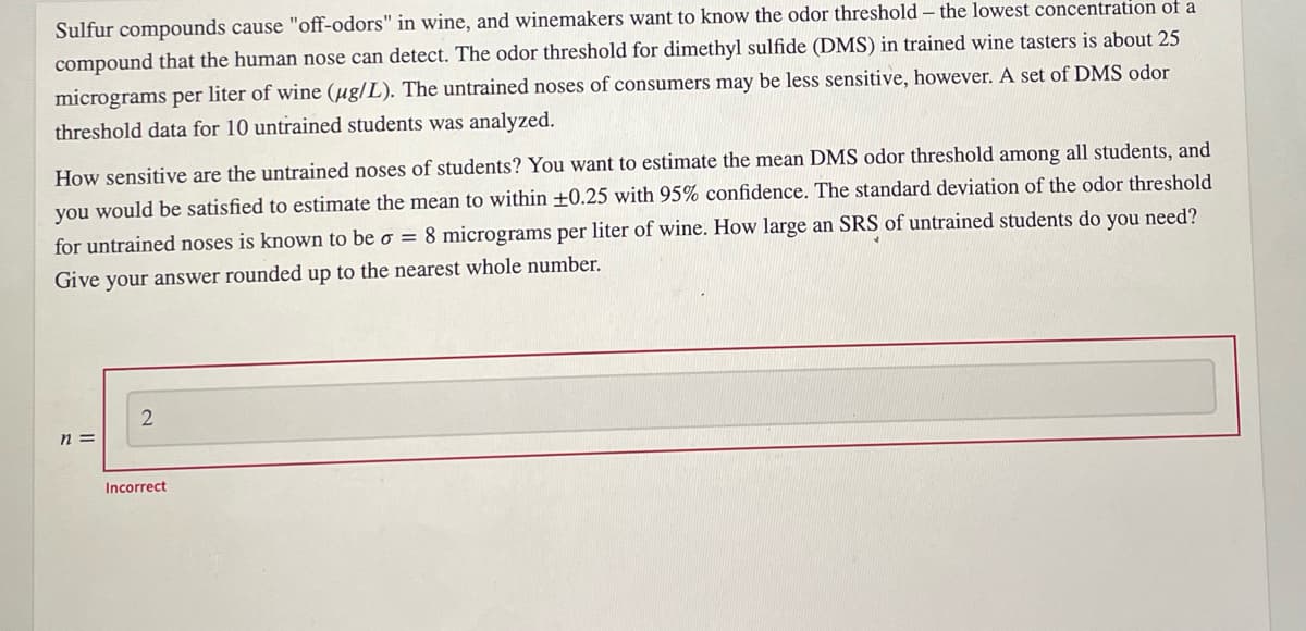 Sulfur compounds cause "off-odors" in wine, and winemakers want to know the odor threshold – the lowest concentration of a
compound that the human nose can detect. The odor threshold for dimethyl sulfide (DMS) in trained wine tasters is about 25
micrograms per liter of wine (µg/L). The untrained noses of consumers may be less sensitive, however. A set of DMS odor
threshold data for 10 untrained students was analyzed.
How sensitive are the untrained noses of students? You want to estimate the mean DMS odor threshold among all students, and
you would be satisfied to estimate the mean to within ±0.25 with 95% confidence. The standard deviation of the odor threshold
for untrained noses is known to be o = 8 micrograms per liter of wine. How large an SRS of untrained students do you need?
Give your answer rounded up to the nearest whole number.
n =
Incorrect
