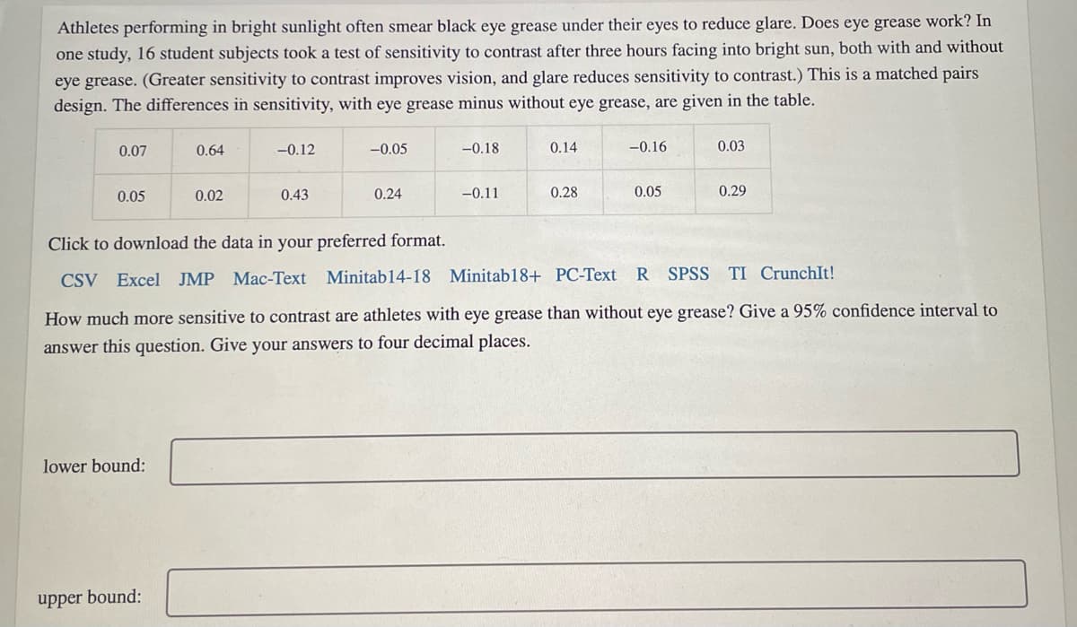 Athletes performing in bright sunlight often smear black eye grease under their eyes to reduce glare. Does eye grease work? In
one study, 16 student subjects took a test of sensitivity to contrast after three hours facing into bright sun, both with and without
eye grease. (Greater sensitivity to contrast improves vision, and glare reduces sensitivity to contrast.) This is a matched pairs
design. The differences in sensitivity, with eye grease minus without eye grease, are given in the table.
0.07
0.64
-0.12
-0.05
-0.18
0.14
-0.16
0.03
0.05
0.02
0.43
0.24
-0.11
0.28
0.05
0.29
Click to download the data in your preferred format.
CSV Excel JMP Mac-Text Minitab14-18 Minitab18+ PC-Text
R SPSS TI CrunchIt!
How much more sensitive to contrast are athletes with eye grease than without eye grease? Give a 95% confidence interval to
answer this question. Give your answers to four decimal places.
lower bound:
upper bound:
