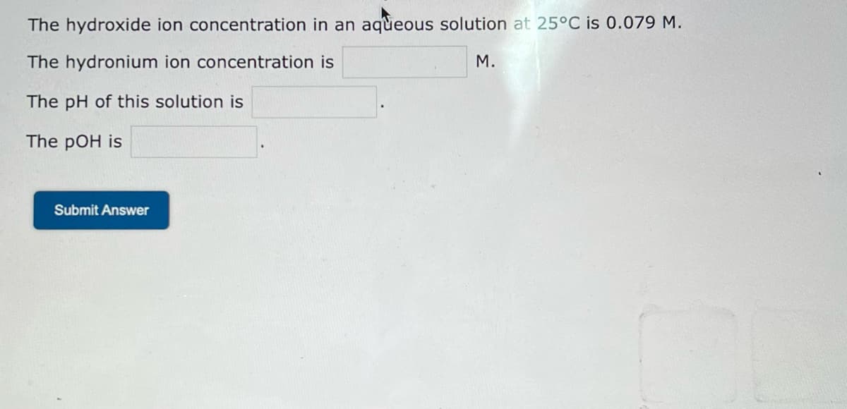 The hydroxide ion concentration in an aqueous solution at 25°C is 0.079 M.
The hydronium ion concentration is
The pH of this solution is
The pOH is
Submit Answer
M.