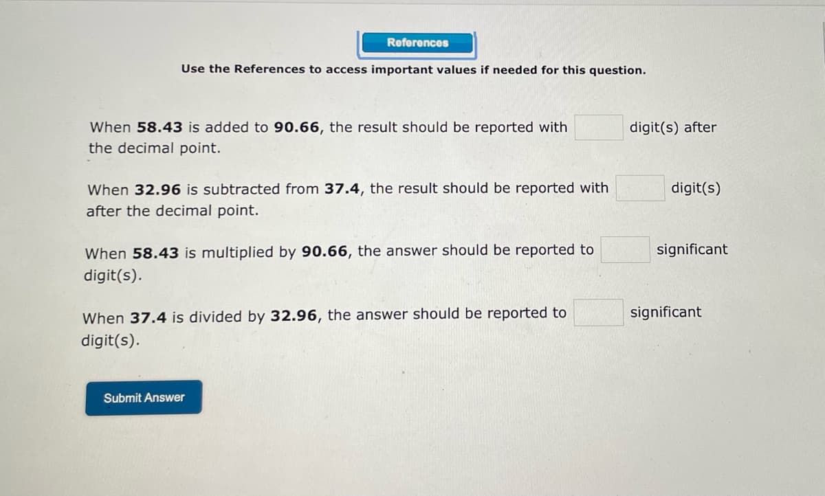 ### Reporting Significant Figures and Decimal Places in Mathematical Operations

In this exercise, you are required to determine the appropriate number of significant figures or decimal places for the results of various mathematical operations. Use the references provided (if needed) to find important values for this question.

#### Problems:

1. **Addition and Decimal Places:**
   When \( 58.43 \) is added to \( 90.66 \), the result should be reported with \( \square \) digit(s) after the decimal point.

2. **Subtraction and Decimal Places:**
   When \( 32.96 \) is subtracted from \( 37.4 \), the result should be reported with \( \square \) digit(s) after the decimal point.

3. **Multiplication and Significant Figures:**
   When \( 58.43 \) is multiplied by \( 90.66 \), the answer should be reported to \( \square \) significant digit(s).

4. **Division and Significant Figures:**
   When \( 37.4 \) is divided by \( 32.96 \), the answer should be reported to \( \square \) significant digit(s).

Fill in the blanks with the correct number of decimal places or significant digits as appropriate.

After entering your answers in the blanks, click the "Submit Answer" button to check your responses.

**Submit Answer**

This exercise aims to help you understand and apply the rules for significant figures and decimal places in various mathematical contexts.