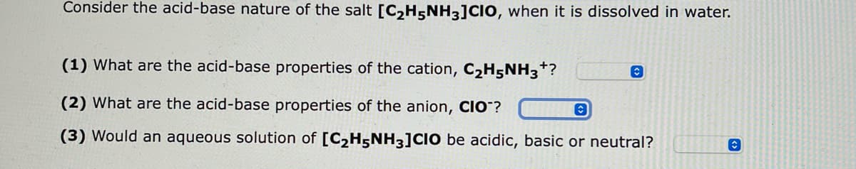 Consider the acid-base nature of the salt [C₂H5NH3]CIO, when it is dissolved in water.
(1) What are the acid-base properties of the cation, C₂H5NH3*?
(2) What are the acid-base properties of the anion, CIO™?
C
(3) Would an aqueous solution of [C₂H5NH3]CIO be acidic, basic or neutral?
C
C