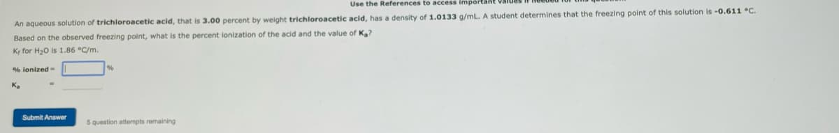 Use the References to access import.
An aqueous solution of trichloroacetic acid, that is 3.00 percent by weight trichloroacetic acid, has a density of 1.0133 g/mL. A student determines that the freezing point of this solution is -0.611 °C.
Based on the observed freezing point, what is the percent lonization of the acid and the value of Ka?
Kr for H₂O is 1.86 °C/m.
% ionized-
Ka
Submit Answer
5 question attempts remaining