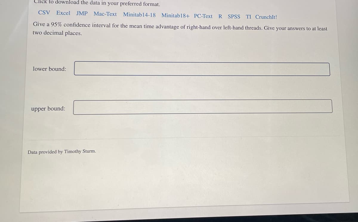 Click to download the data in your preferred format.
CSV Excel JMP
Мас-Теxt
Minitab14-18 Minitab18+ PC-Text R SPSS
TI CrunchIt!
Give a 95% confidence interval for the mean time advantage of right-hand over left-hand threads. Give your answers to at least
two decimal places.
lower bound:
upper bound:
Data provided by Timothy Sturm.
