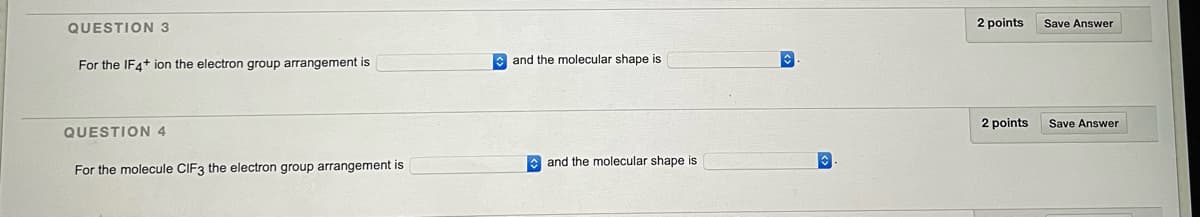 QUESTION 3
2 points
Save Answer
For the IF4+ ion the electron group arrangement is
e and the molecular shape is
2 points
Save Answer
QUESTION 4
E and the molecular shape is
For the molecule CIF3 the electron group arrangement is
