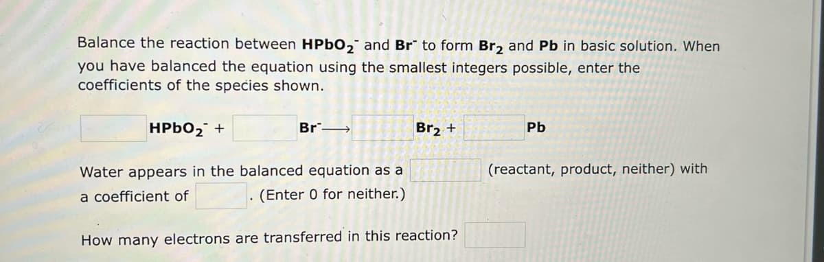 Balance the reaction between HPbO₂ and Br to form Br₂ and Pb in basic solution. When
you have balanced the equation using the smallest integers possible, enter the
coefficients of the species shown.
Br-
HPbO₂ +
Water appears in the balanced equation as a
a coefficient of
(Enter 0 for neither.)
Br₂ +
How many electrons are transferred in this reaction?
Pb
(reactant, product, neither) with