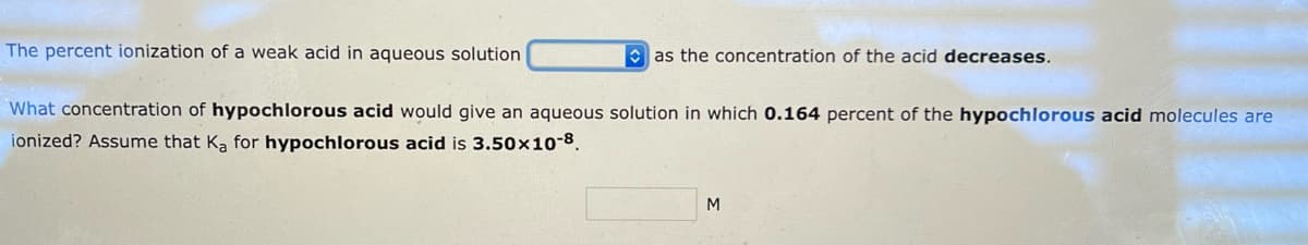 The percent ionization of a weak acid in aqueous solution
as the concentration of the acid decreases.
What concentration of hypochlorous acid would give an aqueous solution in which 0.164 percent of the hypochlorous acid molecules are
ionized? Assume that Ka for hypochlorous acid is 3.50x10-8.
M