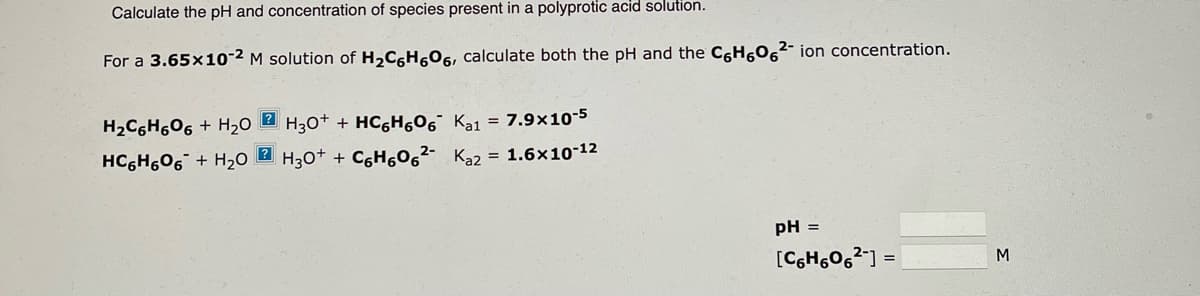 Calculate the pH and concentration of species present in a polyprotic acid solution.
For a 3.65x10-2 M solution of H₂C6H606, calculate both the pH and the C6H606²- ion concentration.
H₂C6H606+ H₂OH30+ + HC6H606 Ka1 = 7.9x10-5
HC6H606+ H₂O H3O+ + C₂H606²- Ka2 = 1.6x10-12
pH =
[C6H606²] =
M