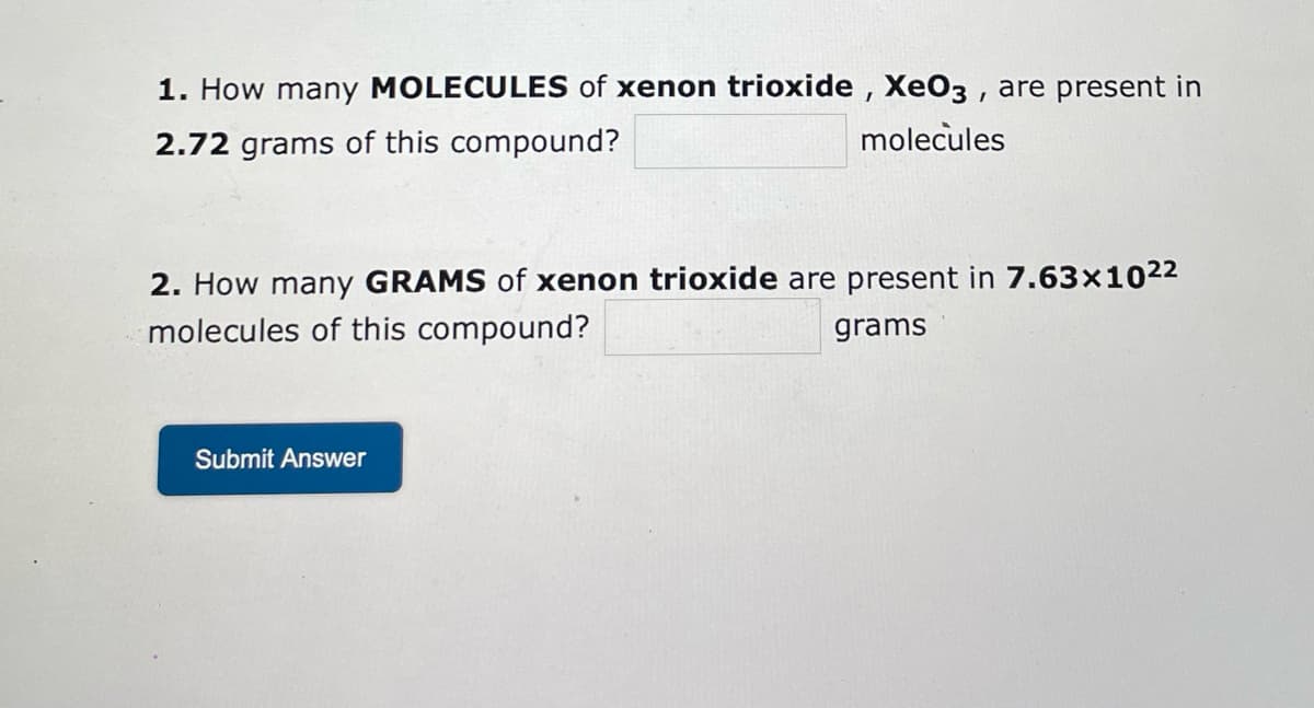 ### Practice Questions on Xenon Trioxide (XeO₃)

1. **How many MOLECULES of xenon trioxide, XeO₃, are present in 2.72 grams of this compound?**
   - \( \_\_\_\_\_\_\_\_\_\_\_\_ \) molecules

2. **How many GRAMS of xenon trioxide are present in 7.63×10²² molecules of this compound?**
   - \( \_\_\_\_\_\_\_\_\_\_\_\_ \) grams

---

Click the button below to submit your answers:
- [Submit Answer](#)

These questions help practice calculations involving the conversion between the mass of a substance and the number of molecules, which is essential in understanding stoichiometric relationships in chemistry.