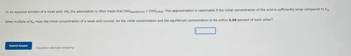 In an aqueous solution of a weak acid, HA, the assumption is often made that [HA]equilibrium = [HA]initial. This approximation is reasonable if the initial concentration of the acid is sufficiently large compared to Ka-
What multiple of Ka must the initial concentration of a weak acid exceed, for the initial concentration and the equilibrium concentration to be within 5.20 percent of each other?
Submit Answer
5 question attempts remaining