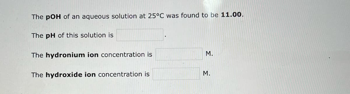 The pOH of an aqueous solution at 25°C was found to be 11.00.
The pH of this solution is
The hydronium ion concentration is
The hydroxide ion concentration is
M.
M.