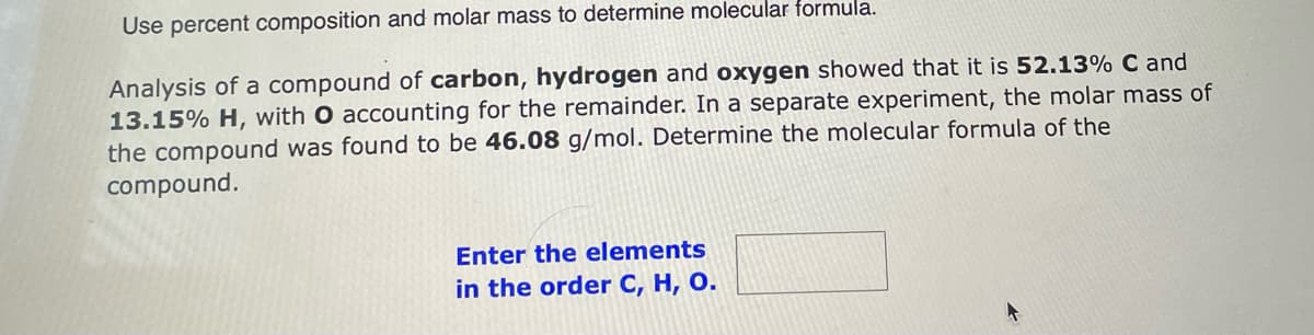 Use percent composition and molar mass to determine molecular formula.
Analysis of a compound of carbon, hydrogen and oxygen showed that it is 52.13% C and
13.15% H, with O accounting for the remainder. In a separate experiment, the molar mass of
the compound was found to be 46.08 g/mol. Determine the molecular formula of the
compound.
Enter the elements
in the order C, H, O.