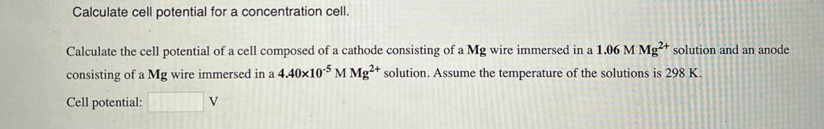 Calculate cell potential for a concentration cell.
Calculate the cell potential of a cell composed of a cathode consisting of a Mg wire immersed in a 1.06 M Mg2+ solution and an anode
consisting of a Mg wire immersed in a 4.40x10-5 M Mg2+ solution. Assume the temperature of the solutions is 298 K.
Cell potential:
V