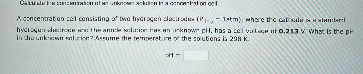 Calculate the concentration of an unknown solution in a concentration cell.
A concentration cell consisting of two hydrogen electrodes (P =
H₂ 1atm), where the cathode is a standard
hydrogen electrode and the anode solution has an unknown pH, has a cell voltage of 0.213 V. What is the pH
in the unknown solution? Assume the temperature of the solutions is 298 K.
pH =