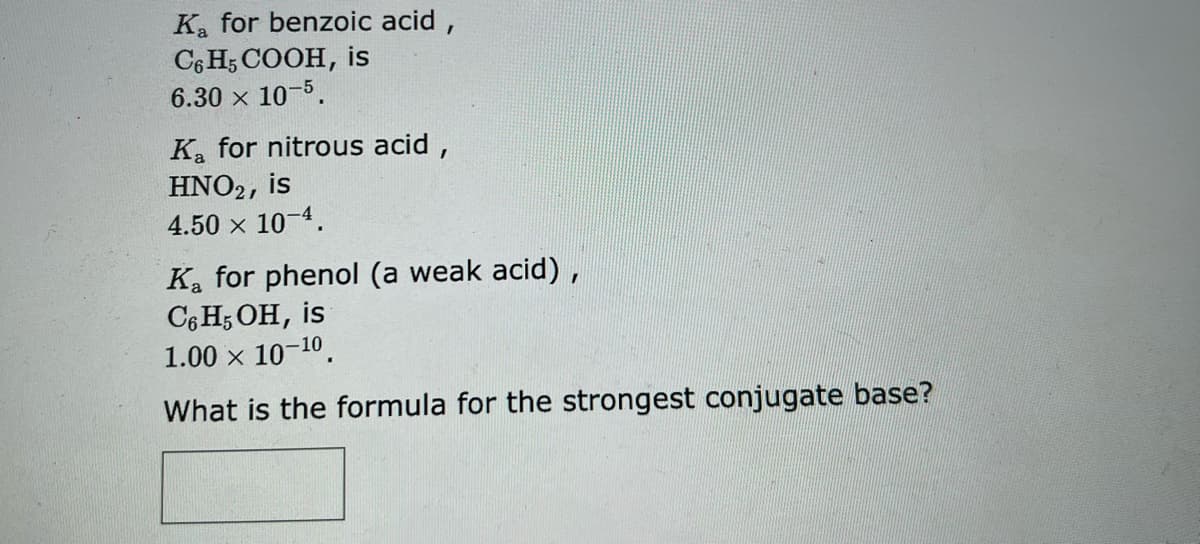 K₂ for benzoic acid,
C6H5COOH, is
6.30 × 10-5.
K₂ for nitrous acid,
HNO2, is
4.50 × 10-4.
Ka for phenol (a weak acid),
C6H5OH, is
1.00 × 10-10.
What is the formula for the strongest conjugate base?