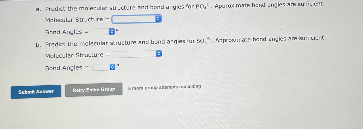 a. Predict the molecular structure and bond angles for PO4*. Approximate bond angles are sufficient.
Molecular Structure =
Bond Angles =
b. Predict the molecular structure and bond angles for SO,2. Approximate bond angles are sufficient.
Molecular Structure =
Bond Angles =
Submit Answer
Retry Entire Group
8 more group attempts remaining
