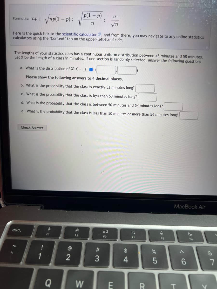 Formulas: np; np(1 - p);
Here is the quick link to the scientific calculator, and from there, you may navigate to any online statistics
calculators using the "Content" tab on the upper-left-hand side.
2
esc.
The lengths of your statistics class has a continuous uniform distribution between 45 minutes and 58 minutes.
Let X be the length of a class in minutes. If one section is randomly selected, answer the following questions
Check Answer
a. What is the distribution of X? X-
? 0
Please show the following answers to 4 decimal places.
b. What is the probability that the class is exactly 53 minutes long?
c. What is the probability that the class is less than 53 minutes long?
d. What is the probability that the class is between 50 minutes and 54 minutes long?
e. What
!
1
the probability that the class is less than 50 minutes or more than 54 minutes long?
30
p(1 - p)
F1
Q
2
n
F2
;
W
σ
√√n
#3
80
F3
E
$
4
a
F4
R
%
5
9
F5
MacBook Air
6
F6
&
<
7