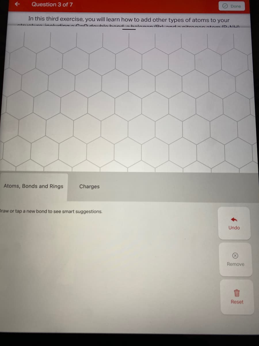 Question 3 of 7
O Done
In this third exercise, you will learn how to add other types of atoms to your
nture inaludin 0-0 double hond a helegon IDr an a nitro on atemID.NU
Atoms, Bonds and Rings
Charges
Draw or tap a new bond to see smart suggestions.
Undo
Remove
Reset
