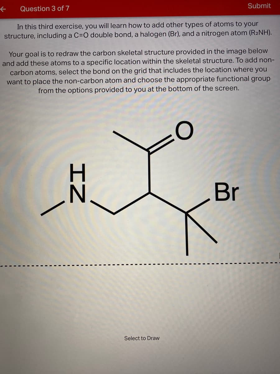 Submit
Question 3 of 7
In this third exercise, you will learn how to add other types of atoms to your
structure, including a C=O double bond, a halogen (Br), and a nitrogen atom (R2NH).
Your goal is to redraw the carbon skeletal structure provided in the image below
and add these atoms to a specific location within the skeletal structure. To add non-
carbon atoms, select the bond on the grid that includes the location where you
want to place the non-carbon atom and choose the appropriate functional group
from the options provided to you at the bottom of the screen.
N.
Br
Select to Draw
