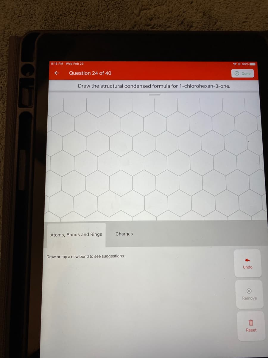 8:15 PM Wed Feb 23
e 99%
Question 24 of 40
O Done
Draw the structural condensed formula for 1-chlorohexan-3-one.
Atoms, Bonds and Rings
Charges
Draw or tap a new bond to see suggestions.
Undo
Remove
Reset
