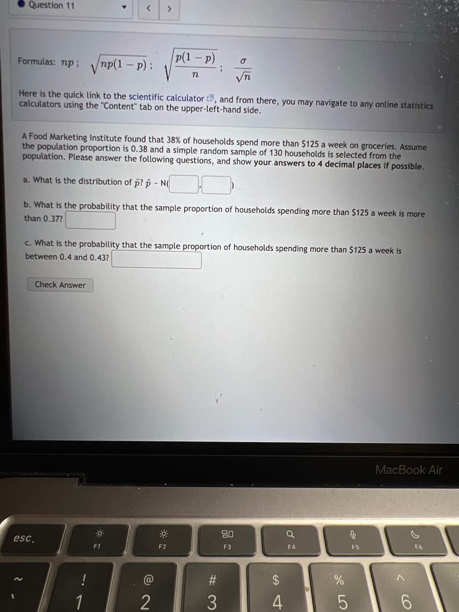 Question 11
Formulas: np;
np(1 - p);
Here is the quick link to the scientific calculator , and from there, you may navigate to any online statistics
calculators using the "Content" tab on the upper-left-hand side.
esc,
A Food Marketing Institute found that 38% of households spend more than $125 a week on groceries. Assume
the population proportion is 0.38 and a simple random sample of 130 households is selected from the
population. Please answer the following questions, and show your answers to 4 decimal places if possible.
a. What is the distribution of p? p - N(
b. What is the probability that the sample proportion of households spending more than $125 a week is more
than 0.37?
Check Answer
c. What is the probability that the sample proportion of households spending more than $125 a week is
between 0.4 and 0.43?
-7
1
☀
>
F1
p(1-P)
n
@
2
F2
;
#3
80
F3
4
4
a
F4
%
5
16
F5
MacBook Air
<Co
^
6
F6