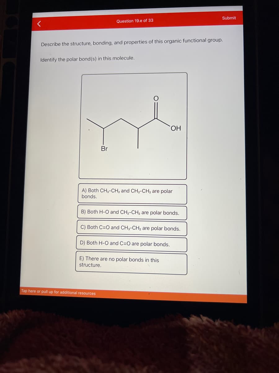 Submit
Question 19.e of 33
Describe the structure, bonding, and properties of this organic functional group.
Identify the polar bond(s) in this molecule.
ОН
Br
A) Both CH3-CH2 and CH2-CH2 are polar
bonds.
B) Both H-O and CH2-CH2 are polar bonds.
C) Both C=O and CH3-CH2 are polar bonds.
D) Both H-O and C=O are polar bonds.
E) There are no polar bonds in this
structure.
Tap here or pull up for additional resources
