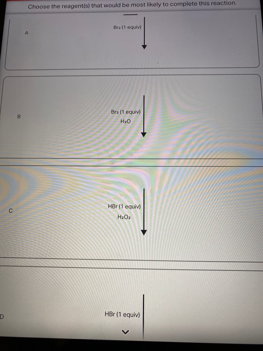Choose the reagent(s) that would be most likely to complete this reaction.
Br2 (1 equiv)
Br2 (1 equiv)
H2O
HBr (1 equiv)
C
H2O2
HBr (1 equiv)

