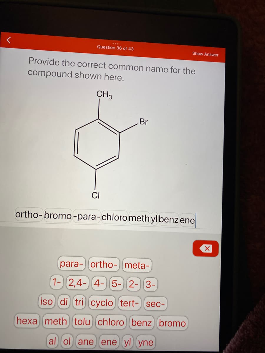 Question 36 of 43
Show Answer
Provide the correct common name for the
compound shown here.
CH3
Br
CI
ortho-bromo -para-chloro meth yl benz ene
para- ortho- meta-
1- 2,4- 4- 5-) 2- 3-
iso di tri cyclo) tert-] sec-
hexa meth tolu chloro benz bromo
al ol ane ene yl yne
