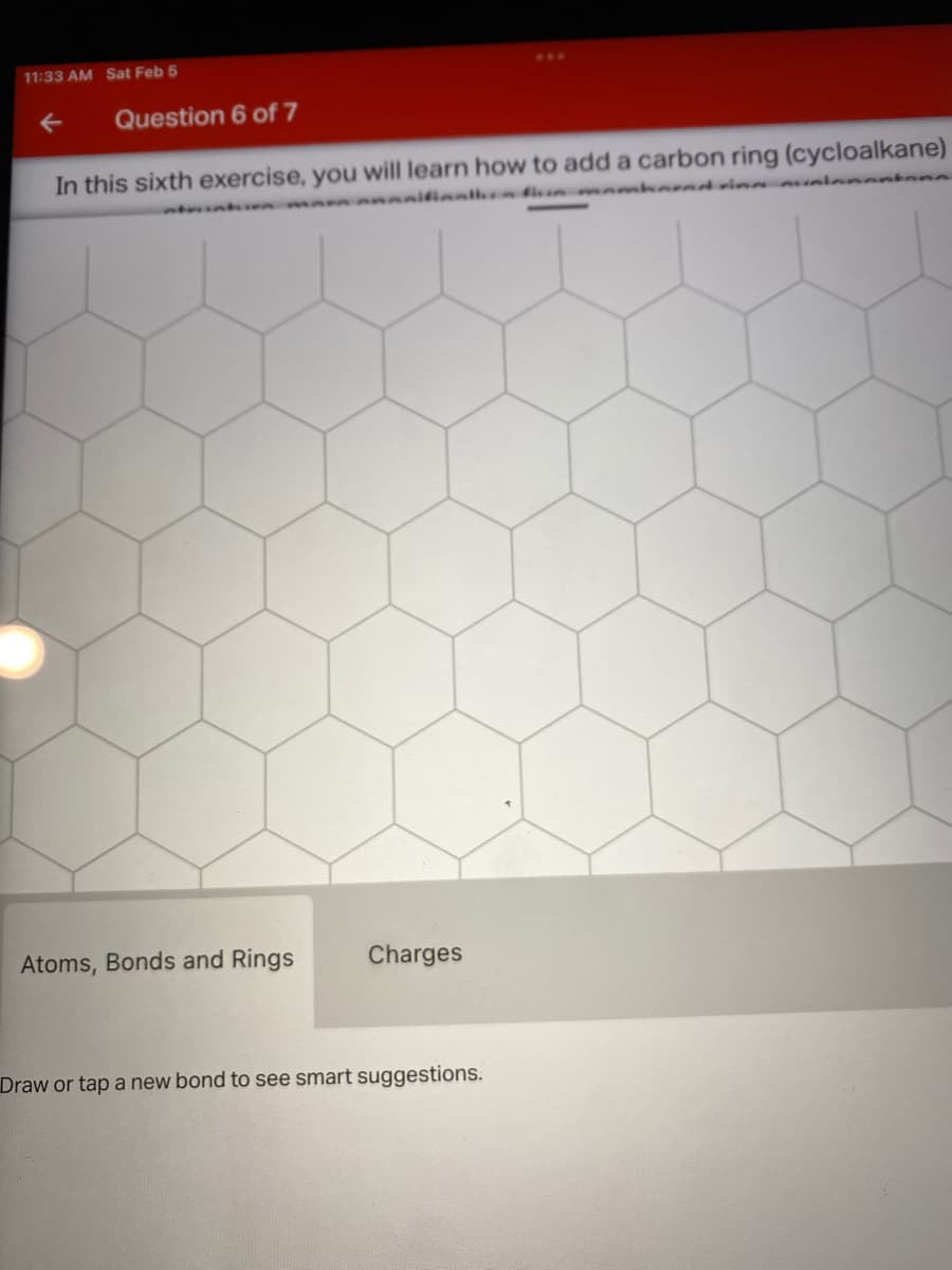 11:33 AM Sat Feb 5
Question 6 of 7
In this sixth exercise, you will learn how to add a carbon ring (cycloalkane)
manoaifinnl a f n mamba nd rina uolenentone
Atoms, Bonds and Rings
Charges
Draw or tap a new bond to see smart suggestions.
