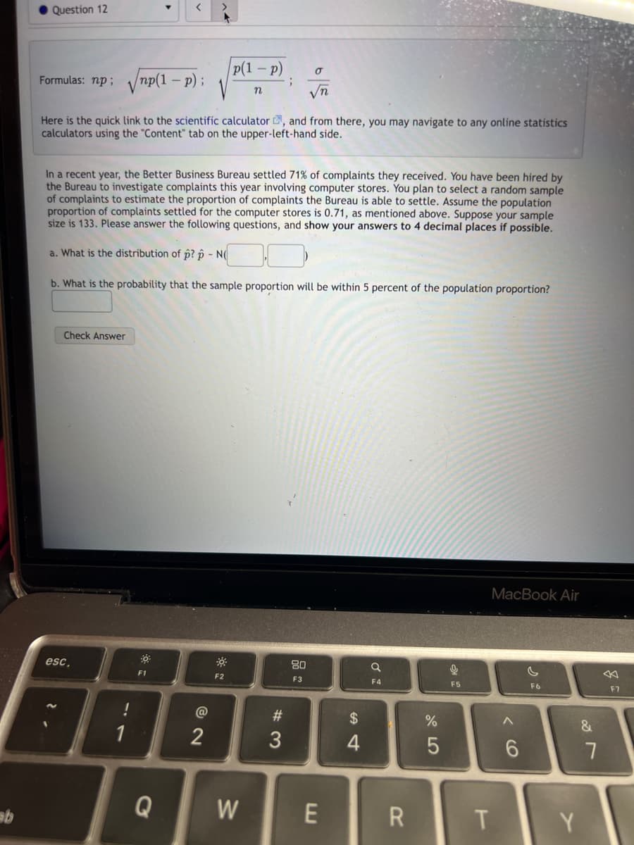 ab
●Question 12
Formulas: np;√√np(1 - p);
Check Answer
<
esc.
!
1
Here is the quick link to the scientific calculator, and from there, you may navigate to any online statistics
calculators using the "Content" tab on the upper-left-hand side.
F1
V
In a recent year, the Better Business Bureau settled 71% of complaints they received. You have been hired by
the Bureau to investigate complaints this year involving computer stores. You plan to select a random sample
of complaints to estimate the proportion of complaints the Bureau is able to settle. Assume the population
proportion of complaints settled for the computer stores is 0.71, as mentioned above. Suppose your sample
size is 133. Please answer the following questions, and show your answers to 4 decimal places if possible.
a. What is the distribution of p? p - N(
b. What is the probability that the sample proportion will be within 5 percent of the population proportion?
@
2
p(1 - p)
n
F2
;
Q W
σ
√√n
#3
80
F3
E
$
54
4
Q
F4
R
%
5
O
F5
T
MacBook Air
6
F6
Y
&
7
F7