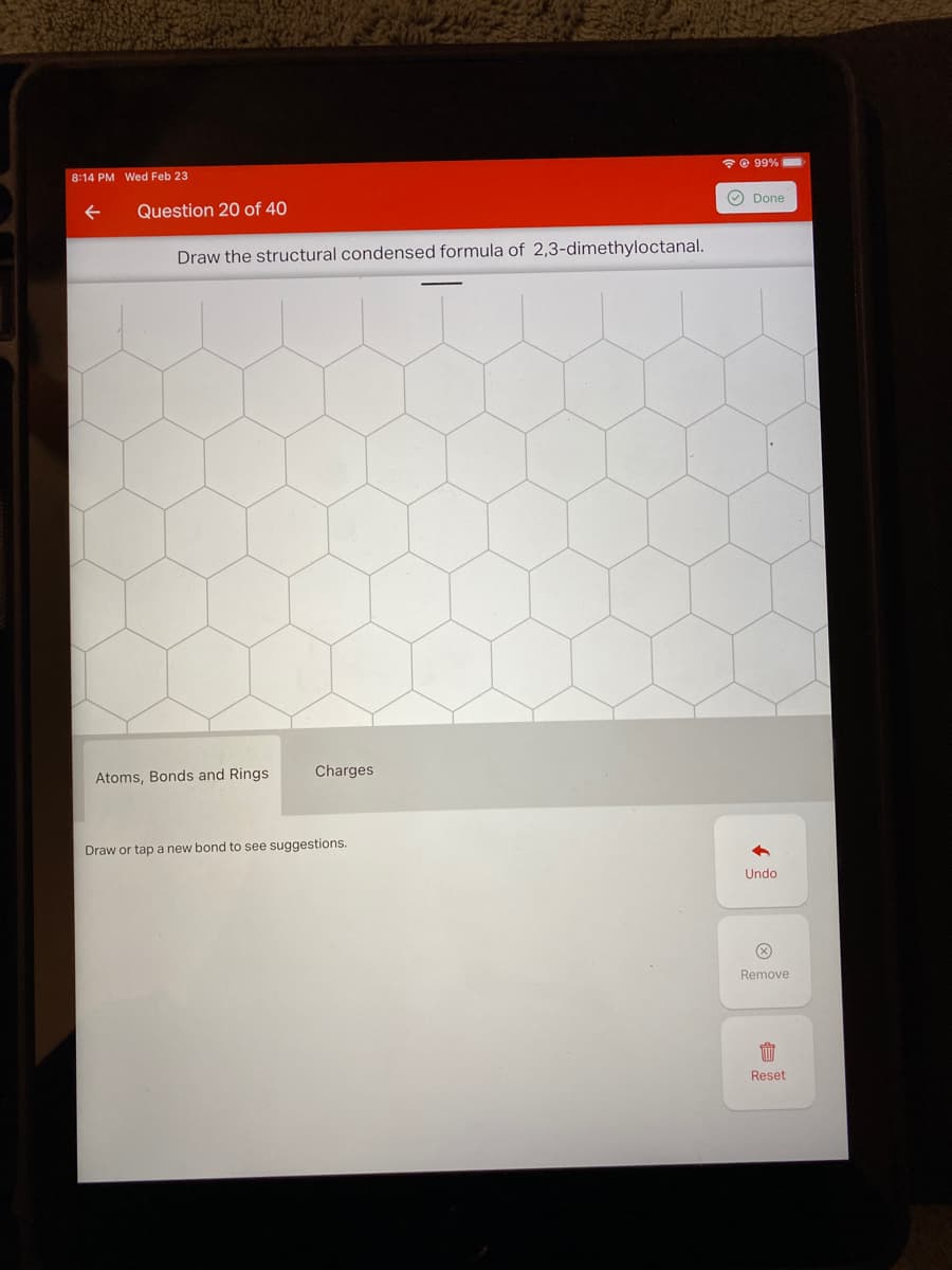 * © 99%
8:14 PM Wed Feb 23
O Done
Question 20 of 40
Draw the structural condensed formula of 2,3-dimethyloctanal.
Charges
Atoms, Bonds and Rings
Draw or tap a new bond to see suggestions.
Undo
Remove
Reset
