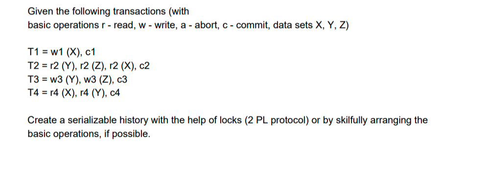 Given the following transactions (with
basic operations r - read, w - write, a - abort, c - commit, data sets X, Y, Z)
T1 = w1 (X), c1
Т2 %3 12 (Y), г2 (Z), r2 (X), с2
T3 = w3 (Y), w3 (Z), c3
T4 %3D г4 (X), г4 (Y), с4
Create a serializable history with the help of locks (2 PL protocol) or by skilfully arranging the
basic operations, if possible.
