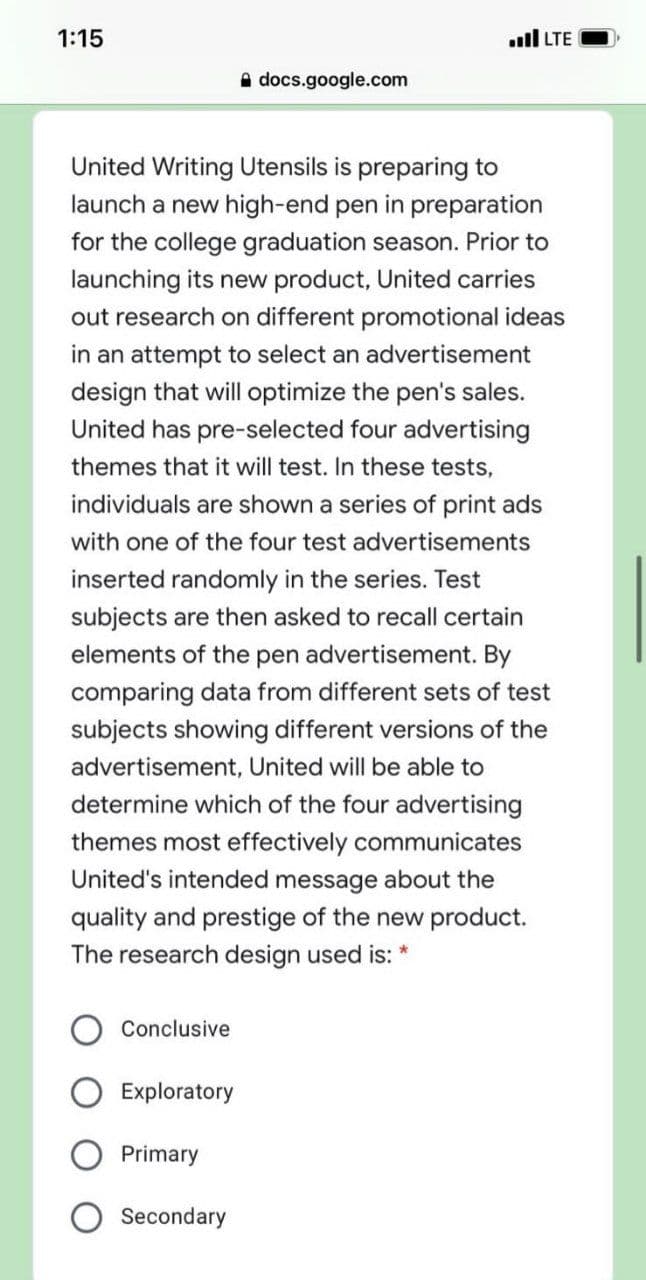 1:15
ll LTE
A docs.google.com
United Writing Utensils is preparing to
launch a new high-end pen in preparation
for the college graduation season. Prior to
launching its new product, United carries
out research on different promotional ideas
in an attempt to select an advertisement
design that will optimize the pen's sales.
United has pre-selected four advertising
themes that it will test. In these tests,
individuals are shown a series of print ads
with one of the four test advertisements
inserted randomly in the series. Test
subjects are then asked to recall certain
elements of the pen advertisement. By
comparing data from different sets of test
subjects showing different versions of the
advertisement, United will be able to
determine which of the four advertising
themes most effectively communicates
United's intended message about the
quality and prestige of the new product.
The research design used is: *
Conclusive
Exploratory
Primary
Secondary
