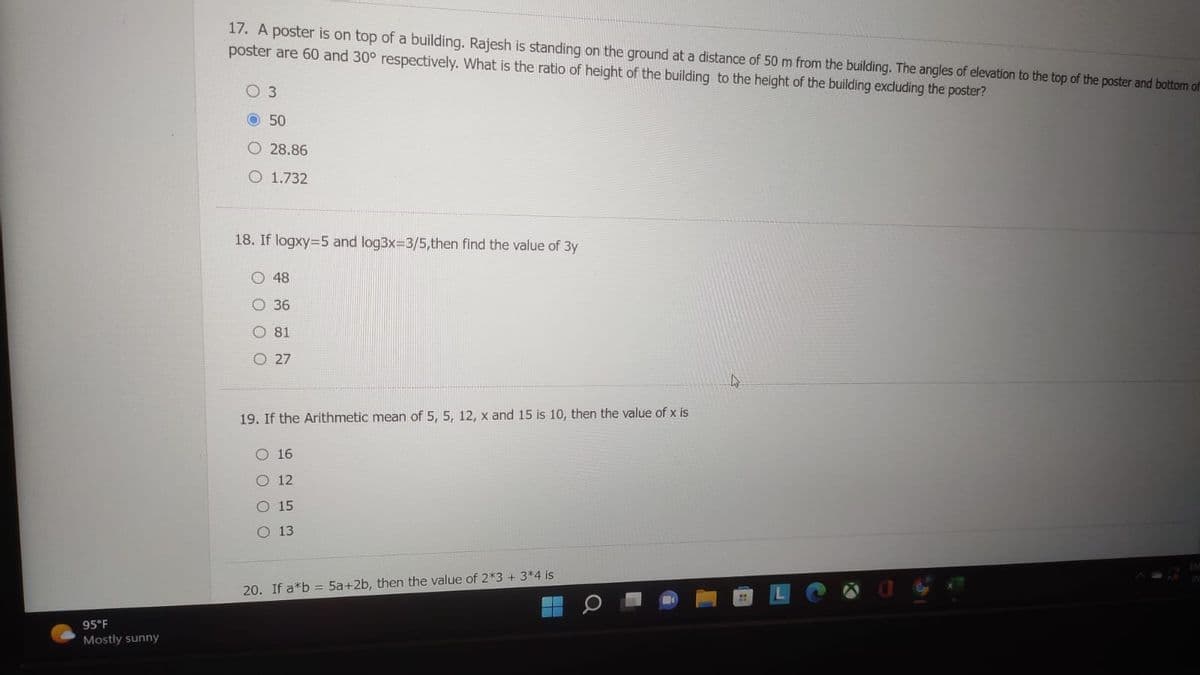 95°F
Mostly sunny
17. A poster is on top of a building. Rajesh is standing on the ground at a distance of 50 m from the building. The angles of elevation to the top of the poster and bottom of
poster are 60 and 30° respectively. What is the ratio of height of the building to the height of the building excluding the poster?
3
50
28.86
O 1.732
18. If logxy=5 and log3x=3/5,then find the value of 3y
48
36
81
O27
19. If the Arithmetic mean of 5, 5, 12, x and 15 is 10, then the value of x is
O 16
12
O 15
O 13
20. If a*b = 5a+2b, then the value of 2*3 + 3*4 is
A