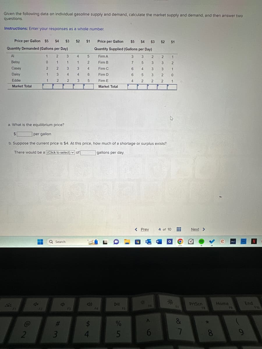 Given the following data on individual gasoline supply and demand, calculate the market supply and demand, and then answer two
questions.
Instructions: Enter your responses as a whole number.
Price per Gallon $5
Quantity Demanded (Gallons per Day)
Al
1
2
Betsy
1
Casey
2
Daisy
Eddie
Market Total
34
@
2
H
4x
0
2
1
F2
1
$4 $3 $2
3
2
a: What is the equilibrium price?
$
per gallon
b. Suppose the current price is $4. At this price, how much of a shortage or surplus exists?
There would be a (Click to select) of
gallons per day.
Q Search
#3
3
1
3
4
2
4
4
1
3
4
3
F3
$1
5
2
4
6
5
54
$
Price per Gallon $5 $4 $3 $2
$2 $1
Quantity Supplied (Gallons per Day)
Firm A
3
3
Firm B
7
5
Firm C
6
4
Firm D
6
5 3
4 2 2
Firm E
Market Total
4
F4
a
DII
45
1998
%
F5
< Prev
*
2
2
3
3
3 3
2
2
O
F6
A
6
1
2
1
W
0
1
4 of 10
F7
&
7
Next >
PrtScn
FB
*
>
8
Home
F9
9
End
F10