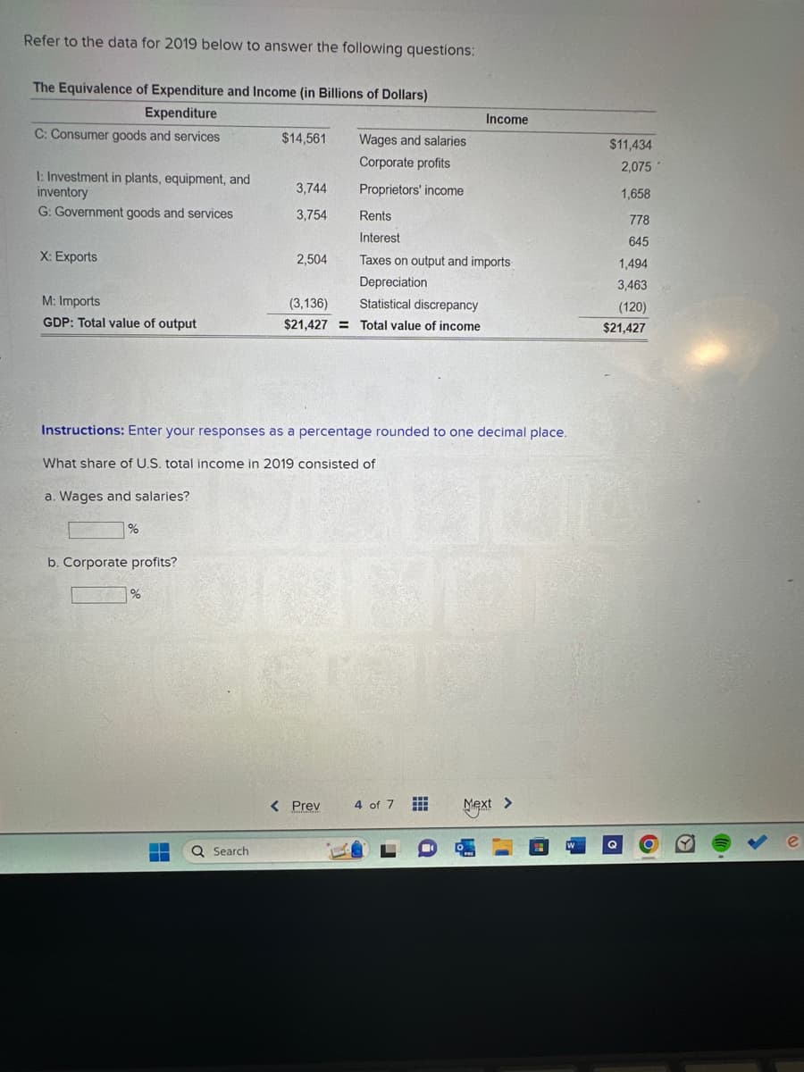 ### Refer to the data for 2019 below to answer the following questions:

#### The Equivalence of Expenditure and Income (in Billions of Dollars)
| **Expenditure**                                | **Income**                          |
|------------------------------------------------|-------------------------------------|
| **C: Consumer goods and services**             | **Wages and salaries**              | $11,434  |
| **I: Investment in plants, equipment, and inventory** | **Corporate profits**               | $2,075   |
|                                                | **Proprietors' income**             | $1,658   |
|                                                | **Rents**                           | $778     |
| **G: Government goods and services**           | **Interest**                        | $645     |
|                                                | **Taxes on output and imports**     | $1,494   |
| **X: Exports**                                 | **Depreciation**                    | $3,463   |
| **M: Imports**                                 | **Statistical discrepancy**         | -$120    |
| **GDP: Total value of output**                 | **Total value of income**           |
| $21,427                                        | $21,427                             |

### Instructions:
Enter your responses as a percentage rounded to one decimal place.

#### What share of U.S. total income in 2019 consisted of:

a. **Wages and salaries?**

```
____ %
```

b. **Corporate profits?**

```
____ %
```

### Detailed Description:
This table shows the equivalence of expenditure and income for the United States in 2019, measured in billions of dollars. The expenditure side (left) includes consumer goods and services, investment in plants, equipment, and inventory, government goods and services, and exports minus imports. The income side (right) breaks down into wages and salaries, corporate profits, proprietors' income, rents, interest, taxes on output and imports, depreciation, and a statistical discrepancy.

To solve the questions posed:
1. **Calculate the percentage of wages and salaries in the total income:**
   \[
   \text{Percentage of wages and salaries} = \left( \frac{\text{Wages and salaries}}{\text{Total value of income}} \right) \times 100
   \]

2. **Calculate the percentage of corporate profits in the total income:**
   \[
   \text{Percentage of corporate profits} = \left(