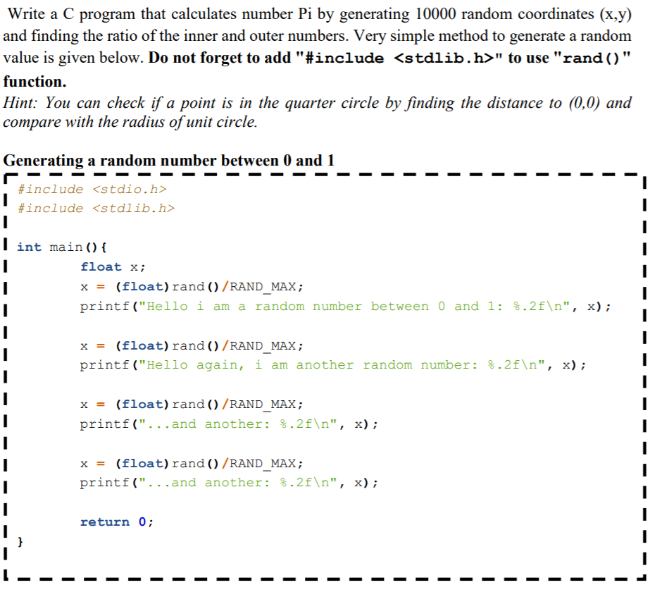 Write a C program that calculates number Pi by generating 10000 random coordinates (x,y)
and finding the ratio of the inner and outer numbers. Very simple method to generate a random
value is given below. Do not forget to add "#include <stdlib.h>" to use "rand ()"
function.
Hint: You can check if a point is in the quarter circle by finding the distance to (0,0) and
compare with the radius of unit circle.
Generating a random number between 0 and 1
#include <stdio.h>
#include <stdlib.h>
int main(){
float x;
x = (float)rand()/RAND_MAX;
printf("Hello i am a random number between 0 and 1: %.2f\n", x);
x = (float)rand ()/RAND_MAX;
printf("Hello again, i am another random number: %.2f\n", x);
x = (float) rand()/RAND_MAX;
printf("...and another: %.2f\n", x);
x = (float)rand()/RAND_MAX;
printf("...and another: %.2f\n", x);
return 0;
