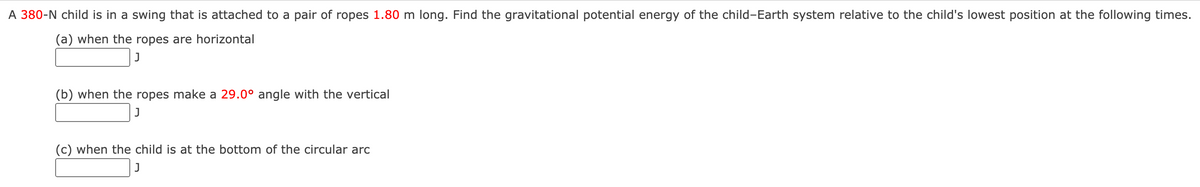 A 380-N child is in a swing that is attached to a pair of ropes 1.80 m long. Find the gravitational potential energy of the child-Earth system relative to the child's lowest position at the following times.
(a) when the ropes are horizontal
(b) when the ropes make a 29.0° angle with the vertical
(c) when the child is at the bottom of the circular arc
J
