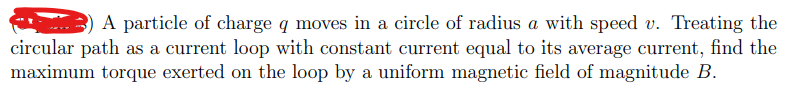 A particle of charge q moves in a circle of radius a with speed v. Treating the
circular path as a current loop with constant current equal to its average current, find the
maximum torque exerted on the loop by a uniform magnetic field of magnitude B.
