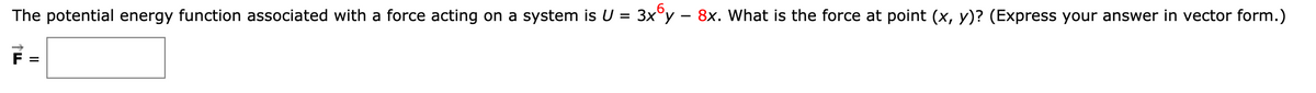 The potential energy function associated with a force acting on a system is U = 3x°y – 8x. What is the force at point (x, y)? (Express your answer in vector form.)
%3D
